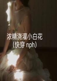 浓精浇灌小白花(快穿 nph)_浓精浇灌小白花